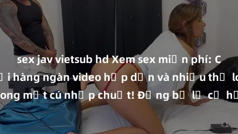 sex jav vietsub hd Xem sex miễn phí: Cùng trải nghiệm với hàng ngàn video hấp dẫn và nhiều thể loại đa dạng chỉ trong một cú nhấp chuột! Đừng bỏ lỡ cơ hội thưởng thức tuyệt vời này ngay hôm nay!