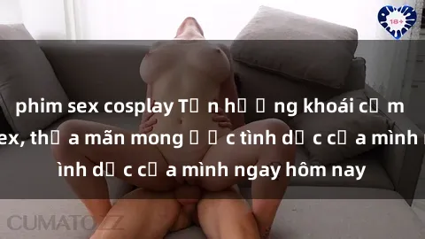 phim sex cosplay Tận hưởng khoái cảm với gái xinh sex, thỏa mãn mong ước tình dục của mình ngay hôm nay