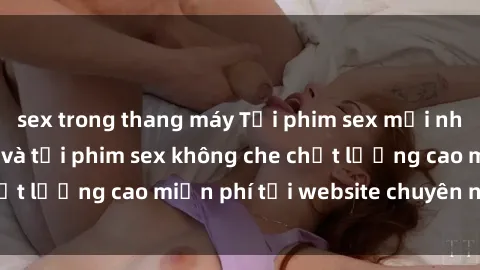 sex trong thang máy Tải phim sex mới nhất hot nhất - Xem và tải phim sex không che chất lượng cao miễn phí tại website chuyên nghiệp.