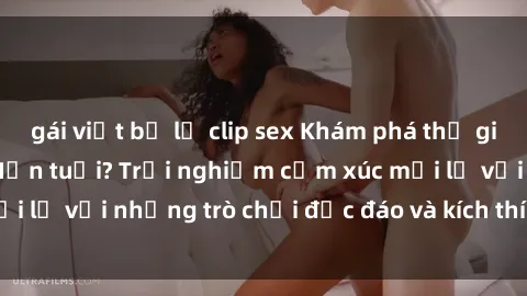 gái việt bị lộ clip sex Khám phá thế giới sex trực tuyến: Hơn tuổi? Trải nghiệm cảm xúc mới lạ với những trò chơi độc đáo và kích thích người lớn