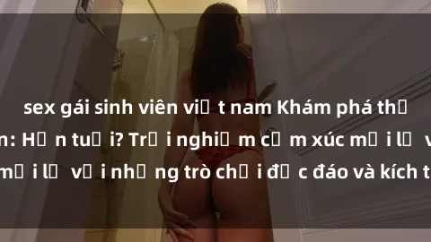 sex gái sinh viên việt nam Khám phá thế giới sex trực tuyến: Hơn tuổi? Trải nghiệm cảm xúc mới lạ với những trò chơi độc đáo và kích thích người lớn