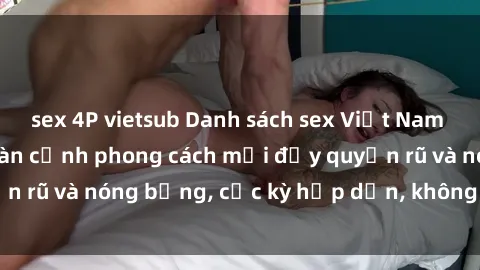 sex 4P vietsub Danh sách sex Việt Nam không che - Ảnh toàn cảnh phong cách mới đầy quyến rũ và nóng bỏng, cực kỳ hấp dẫn, không thể bỏ qua!