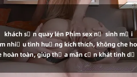 khách sạn quay lén Phim sex nữ sinh mới nhất: Trải nghiệm nhiều tình huống kích thích, không che hoàn toàn, giúp thỏa mãn cơn khát tình dục của các bạn trẻ