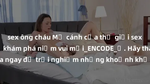 sex ông cháu Mở cánh cửa thế giới sex MILF Việt Nam để khám phá niềm vui mới_ENCODE_
. Hãy tham gia ngay để trải nghiệm những khoảnh khắc đầy kích thích và đam mê.