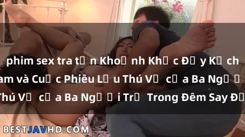 phim sex tra tấn Khoảnh Khắc Đầy Kịch Tính: Sex Việt Nam và Cuộc Phiêu Lưu Thú Vị của Ba Người Trẻ Trong Đêm Say Đắm
