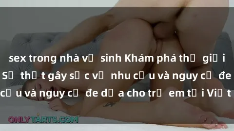 sex trong nhà vệ sinh Khám phá thế giới sex loli Việt Nam: Sự thật gây sốc về nhu cầu và nguy cơ đe dọa cho trẻ em tại Việt Nam