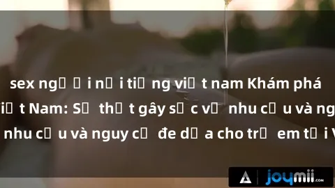 sex người nổi tiếng việt nam Khám phá thế giới sex loli Việt Nam: Sự thật gây sốc về nhu cầu và nguy cơ đe dọa cho trẻ em tại Việt Nam