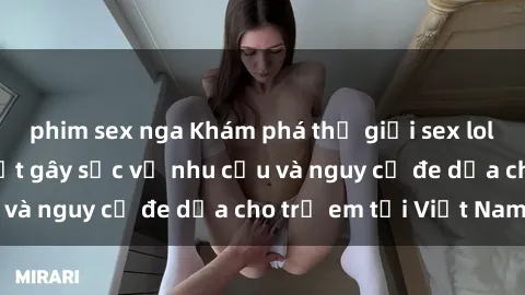 phim sex nga Khám phá thế giới sex loli Việt Nam: Sự thật gây sốc về nhu cầu và nguy cơ đe dọa cho trẻ em tại Việt Nam