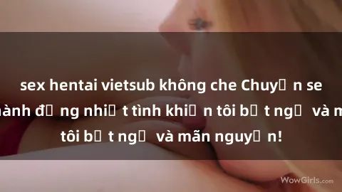 sex hentai vietsub không che Chuyện sex chị dâu: hành động nhiệt tình khiến tôi bất ngờ và mãn nguyện!