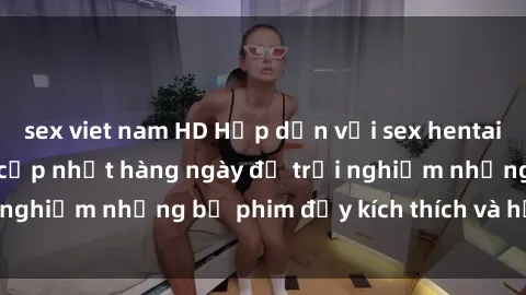 sex viet nam HD Hấp dẫn với sex hentai vietsub mới nhất, cập nhật hàng ngày để trải nghiệm những bộ phim đầy kích thích và hấp dẫn.