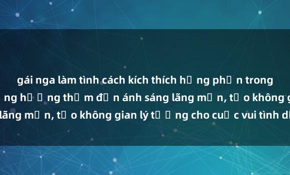gái nga làm tình cách kích thích hưng phấn trong sex phòng tắm: từ sử dụng hương thơm đến ánh sáng lãng mạn, tạo không gian lý tưởng cho cuộc vui tình dục.