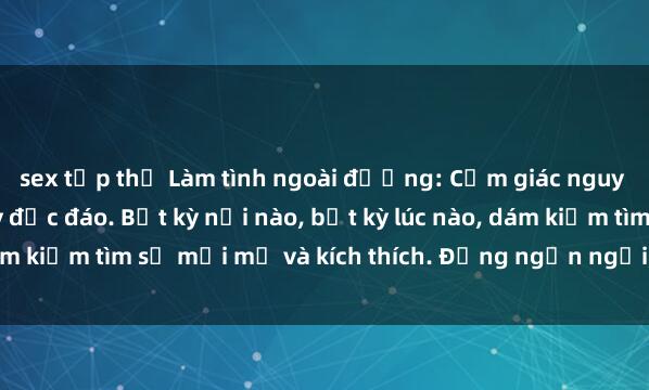 sex tập thể Làm tình ngoài đường: Cảm giác nguy hiểm và hứng thú đầy độc đáo. Bất kỳ nơi nào, bất kỳ lúc nào, dám kiếm tìm sự mới mẻ và kích thích. Đừng ngần ngại, chạy ngay đi!