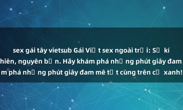 sex gái tây vietsub Gái Việt sex ngoài trời: Sự kích thích từ cảm giác tự nhiên, nguyên bản. Hãy khám phá những phút giây đam mê tột cùng trên cỏ xanh!