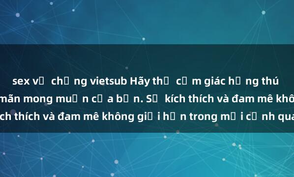 sex vợ chồng vietsub Hãy thử cảm giác hứng thú với phim sex  để thỏa mãn mong muốn của bạn. Sự kích thích và đam mê không giới hạn trong mỗi cảnh quay.