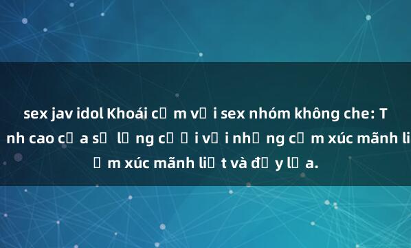 sex jav idol Khoái cảm với sex nhóm không che: Trải nghiệm đỉnh cao của sự lưng cưỡi với những cảm xúc mãnh liệt và đầy lửa.