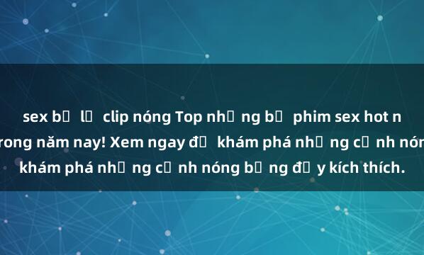 sex bị lộ clip nóng Top những bộ phim sex hot nhất không thể bỏ lỡ trong năm nay! Xem ngay để khám phá những cảnh nóng bỏng đầy kích thích.