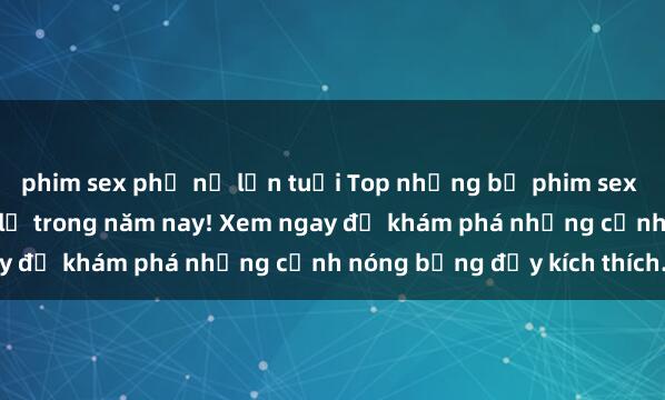 phim sex phụ nữ lớn tuổi Top những bộ phim sex hot nhất không thể bỏ lỡ trong năm nay! Xem ngay để khám phá những cảnh nóng bỏng đầy kích thích.