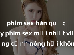phim sex hàn quốc Xem ngay phim sex mới nhất với những cảnh nóng hổi không thể bỏ lỡ! Cơ hội tận hưởng những khoảnh khắc đầy kích thích ngay hôm nay!