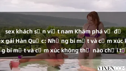 sex khách sạn việt nam Khám phá vẻ đẹp quyến rũ của sex gái Hàn Quốc: Những bí mật và cảm xúc không thể nào chối từ