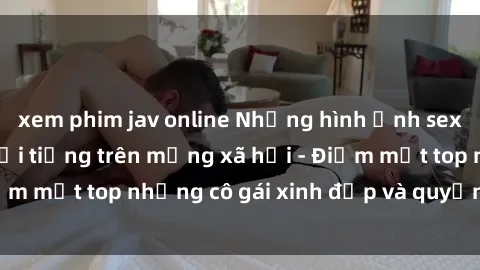 xem phim jav online Những hình ảnh sex gái Trung Quốc nổi tiếng trên mạng xã hội - Điểm mặt top những cô gái xinh đẹp và quyến rũ nhất!