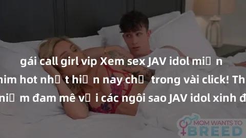 gái call girl vip Xem sex JAV idol miễn phí với những bộ phim hot nhất hiện nay chỉ trong vài click! Thỏa mãn niềm đam mê với các ngôi sao JAV idol xinh đẹp và gợi cảm ngay hôm nay.