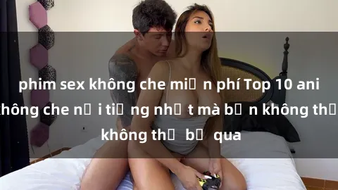 phim sex không che miễn phí Top 10 anime sex không che nổi tiếng nhất mà bạn không thể bỏ qua