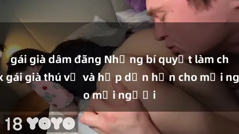 gái già dâm đãng Những bí quyết làm cho sex gái già thú vị và hấp dẫn hơn cho mọi người
