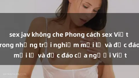 sex jav không che Phong cách sex Việt Nam: Sự thú vị trong những trải nghiệm mới lạ và độc đáo của người Việt