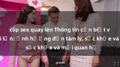 clip sex quay lén Thông tin cần biết về sex người lớn: Ảnh hưởng đến tâm lý, sức khỏe và mối quan hệ