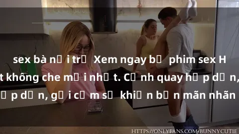 sex bà nội trợ Xem ngay bộ phim sex HD cực nét, đẹp mắt không che mới nhất. Cảnh quay hấp dẫn, gợi cảm sẽ khiến bạn mãn nhãn ngay lập tức.