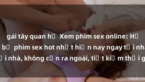 gái tây quan hệ Xem phim sex online: Hưởng thú với những bộ phim sex hot nhất hiện nay ngay tại nhà, không cần ra ngoài, tiết kiệm thời gian và tiền bạc.