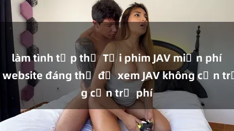 làm tình tập thể Tải phim JAV miễn phí: Top website đáng thử để xem JAV không cần trả phí