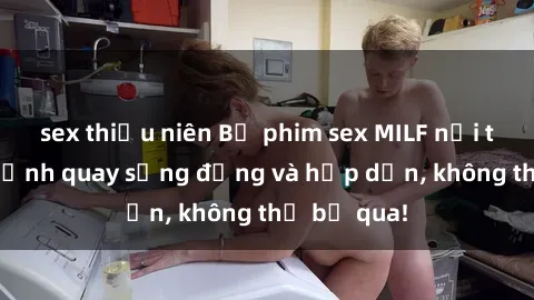 sex thiếu niên Bộ phim sex MILF nổi tiếng với cảnh quay sống động và hấp dẫn, không thể bỏ qua!