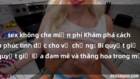 sex không che miễn phí Khám phá cách tăng cường hạnh phúc tình dục cho vợ chồng: Bí quyết giữ lửa đam mê và thăng hoa trong mối quan hệ!