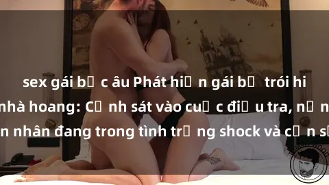 sex gái bắc âu Phát hiện gái bị trói hiếp dâm trong căn nhà hoang: Cảnh sát vào cuộc điều tra, nạn nhân đang trong tình trạng shock và cần sự hỗ trợ tinh thần.