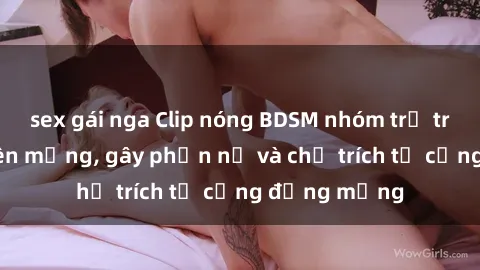 sex gái nga Clip nóng BDSM nhóm trẻ trẻ phát tán trên mạng, gây phẫn nộ và chỉ trích từ cộng đồng mạng