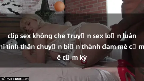 clip sex không che Truyện sex loạn luân: Khi tình thân chuyển biến thành đam mê cấm kỳ