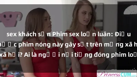 sex khách sạn Phim sex loạn luân: Điều gì khiến những thước phim nóng này gây sốt trên mạng xã hội? Ai là người nổi tiếng đóng phim loạn luân đình đám?