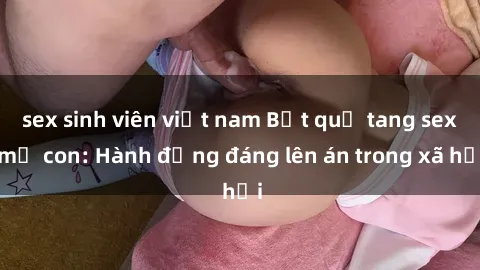 sex sinh viên việt nam Bắt quả tang sex mẹ con: Hành động đáng lên án trong xã hội