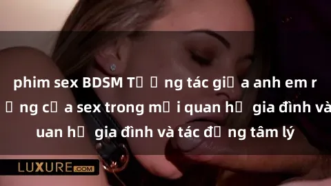 phim sex BDSM Tương tác giữa anh em ruột: Sự ảnh hưởng của sex trong mối quan hệ gia đình và tác động tâm lý