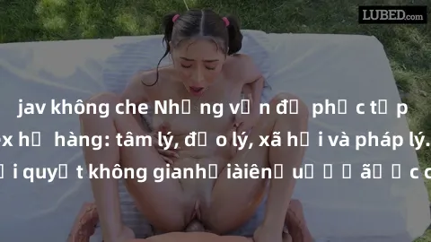 jav không che Những vấn đề phức tạp xoay quanh sex họ hàng: tâm lý, đạo lý, xã hội và pháp lý. Hãy hiểu rõ để giải quyết không gianhỏiàiênẩuếấếãược chuyênohsươngêmultureInfoậnủaọcácôngươệfệuủaегоẽ.