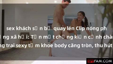 sex khách sạn bị quay lén Clip nóng phòng tắm gây sốt mạng xã hội: Tận mắt chứng kiến cảnh chàng trai sexy tắm khoe body căng tròn, thu hút hàng triệu lượt xem!