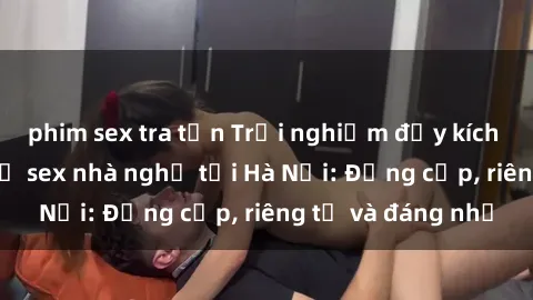 phim sex tra tấn Trải nghiệm đầy kích thích với dịch vụ sex nhà nghỉ tại Hà Nội: Đẳng cấp, riêng tư và đáng nhớ