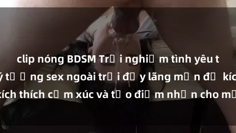 clip nóng BDSM Trải nghiệm tình yêu tự nhiên: Những ý tưởng sex ngoài trời đầy lãng mạn để kích thích cảm xúc và tạo điểm nhấn cho mối quan hệ của bạn
