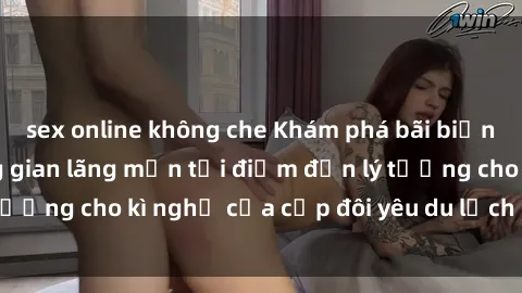 sex online không che Khám phá bãi biển hoang sơ và không gian lãng mạn tại điểm đến lý tưởng cho kì nghỉ của cặp đôi yêu du lịch sex bãi biển.