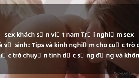 sex khách sạn việt nam Trải nghiệm sex thú vị trong nhà vệ sinh: Tips và kinh nghiệm cho cuộc trò chuyện tình dục sống động và không bị gián đoạn