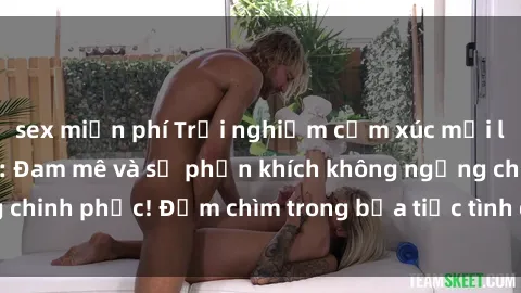 sex miễn phí Trải nghiệm cảm xúc mới lạ với sex gangbang: Đam mê và sự phấn khích không ngừng chinh phục! Đắm chìm trong bữa tiệc tình dục đầy kích thích.