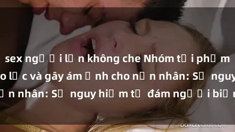 sex người lớn không che Nhóm tội phạm thực hành sex bạo lực và gây ám ảnh cho nạn nhân: Sự nguy hiểm từ đám người biến thái.