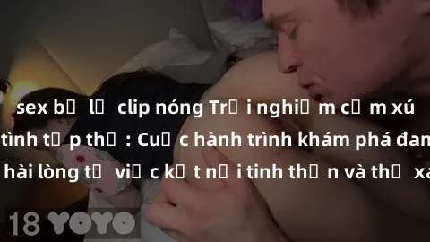 sex bị lộ clip nóng Trải nghiệm cảm xúc mới lạ với làm tình tập thể: Cuộc hành trình khám phá đam mê và sự hài lòng từ việc kết nối tinh thần và thể xác cùng những người bạn mới.