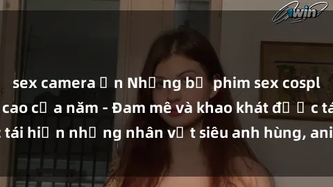 sex camera ẩn Những bộ phim sex cosplay hot nhất đỉnh cao của năm - Đam mê và khao khát được tái hiện những nhân vật siêu anh hùng, anime, game đình đám